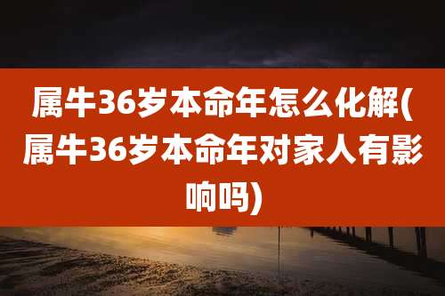 属牛36岁本命年怎么化解(属牛36岁本命年对家人有影响吗)