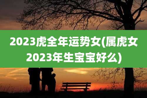 2023虎全年运势女(属虎女2023年生宝宝好么)