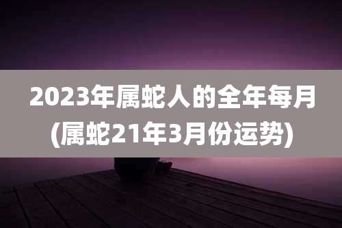 2023年属蛇人的全年每月(属蛇21年3月份运势)
