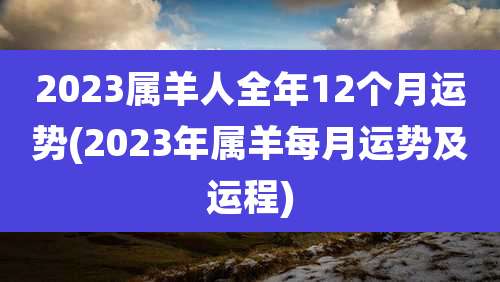 2023属羊人全年12个月运势(2023年属羊每月运势及运程)