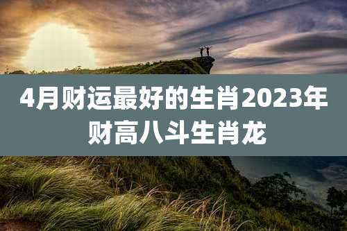 4月财运最好的生肖2023年 财高八斗生肖龙