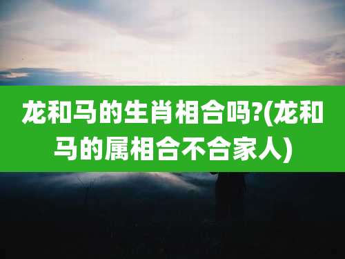 龙和马的生肖相合吗?(龙和马的属相合不合家人)