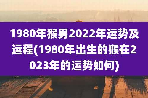 1980年猴男2022年运势及运程(1980年出生的猴在2023年的运势如何)