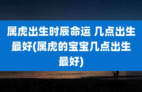 属虎出生时辰命运 几点出生最好(属虎的宝宝几点出生最好)