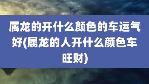 属龙的开什么颜色的车运气好(属龙的人开什么颜色车旺财)