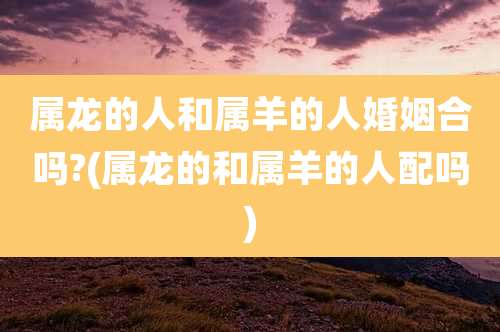 属龙的人和属羊的人婚姻合吗?(属龙的和属羊的人配吗)