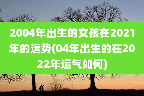 2004年出生的女孩在2021年的运势(04年出生的在2022年运气如何)
