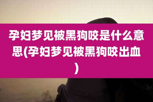 孕妇梦见被黑狗咬是什么意思(孕妇梦见被黑狗咬出血)