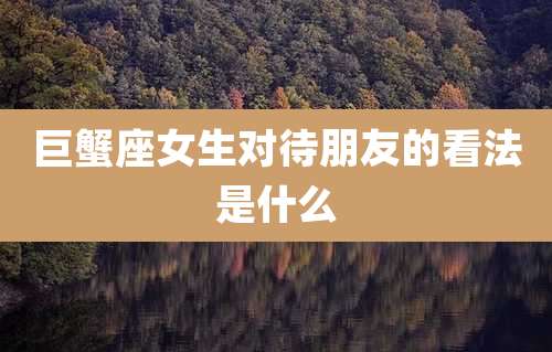 巨蟹座女生对待朋友的看法是什么