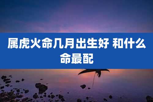 属虎火命几月出生好 和什么命最配