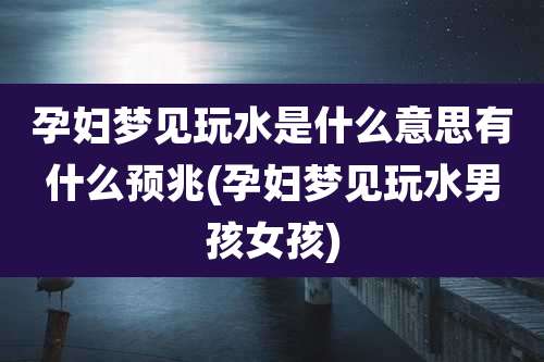 孕妇梦见玩水是什么意思有什么预兆(孕妇梦见玩水男孩女孩)
