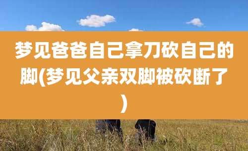 梦见爸爸自己拿刀砍自己的脚(梦见父亲双脚被砍断了)