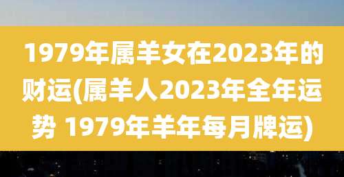 1979年属羊女在2023年的财运(属羊人2023年全年运势 1979年羊年每月牌运)