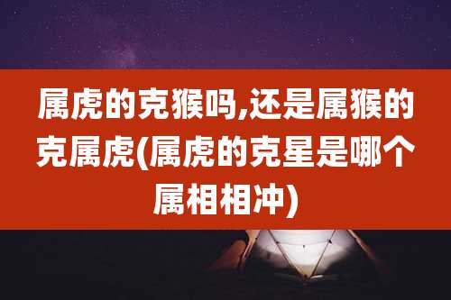 属虎的克猴吗,还是属猴的克属虎(属虎的克星是哪个属相相冲)