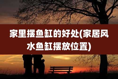 家里摆鱼缸的好处(家居风水鱼缸摆放位置)