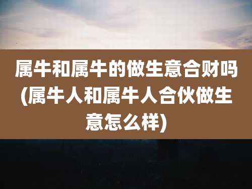 属牛和属牛的做生意合财吗(属牛人和属牛人合伙做生意怎么样)