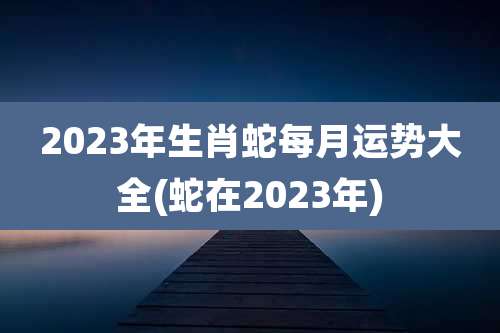 2023年生肖蛇每月运势大全(蛇在2023年)