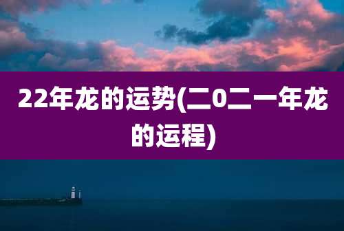 22年龙的运势(二0二一年龙的运程)