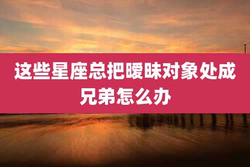 这些星座总把暧昧对象处成兄弟怎么办