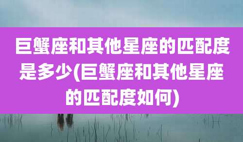 巨蟹座和其他星座的匹配度是多少(巨蟹座和其他星座的匹配度如何)