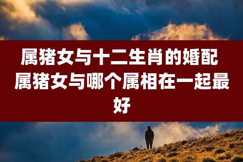 属猪女与十二生肖的婚配 属猪女与哪个属相在一起最好