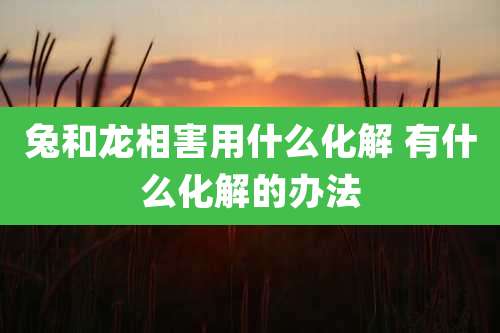 兔和龙相害用什么化解 有什么化解的办法