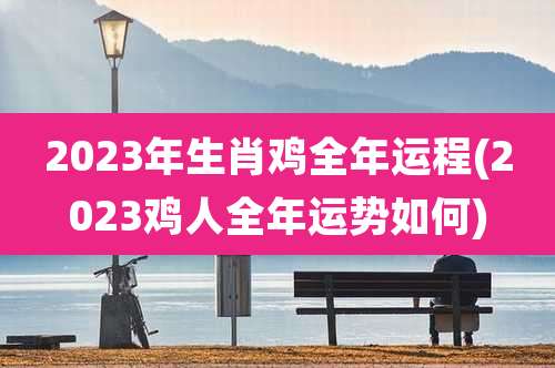 2023年生肖鸡全年运程(2023鸡人全年运势如何)
