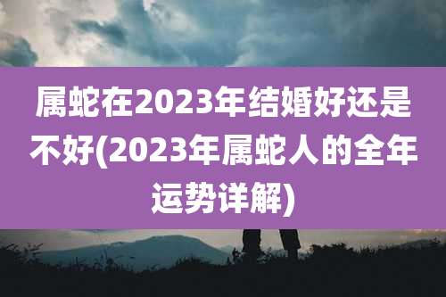 属蛇在2023年结婚好还是不好(2023年属蛇人的全年运势详解)