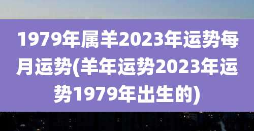 1979年属羊2023年运势每月运势(羊年运势2023年运势1979年出生的)