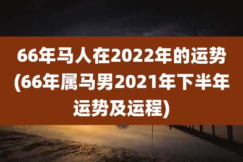 66年马人在2022年的运势(66年属马男2021年下半年运势及运程)
