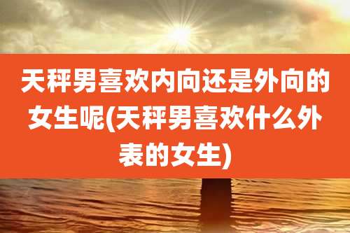 天秤男喜欢内向还是外向的女生呢(天秤男喜欢什么外表的女生)