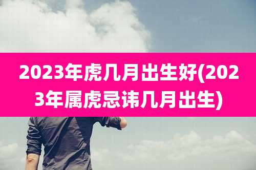 2023年虎几月出生好(2023年属虎忌讳几月出生)