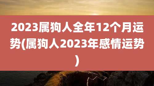2023属狗人全年12个月运势(属狗人2023年感情运势)