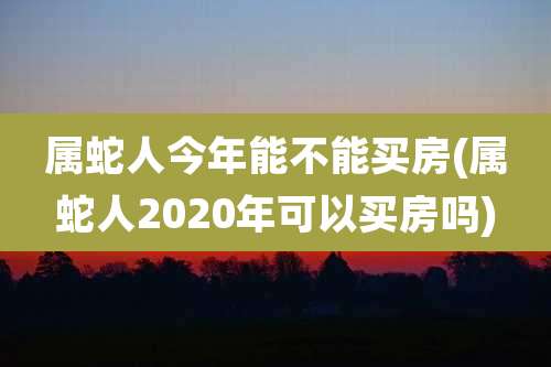 属蛇人今年能不能买房(属蛇人2020年可以买房吗)