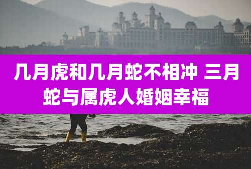 几月虎和几月蛇不相冲 三月蛇与属虎人婚姻幸福