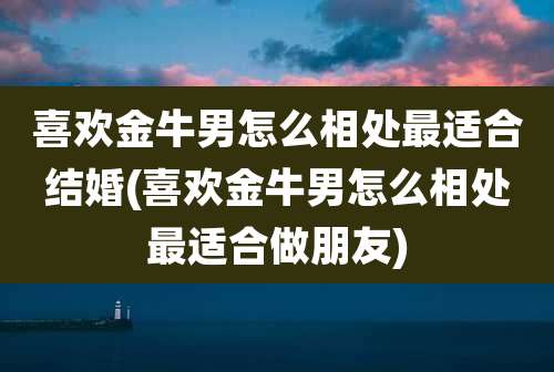 喜欢金牛男怎么相处最适合结婚(喜欢金牛男怎么相处最适合做朋友)