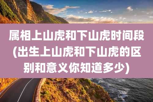 属相上山虎和下山虎时间段(出生上山虎和下山虎的区别和意义你知道多少)
