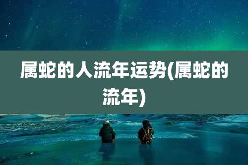 属蛇的人流年运势(属蛇的流年)