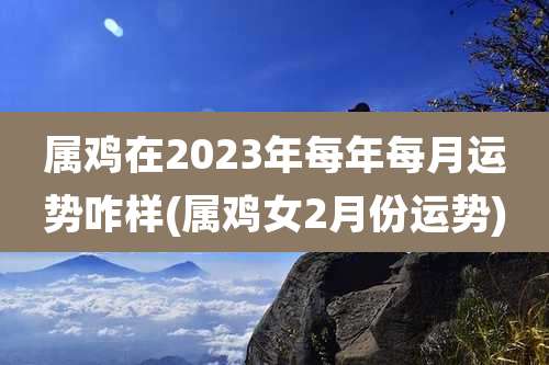 属鸡在2023年每年每月运势咋样(属鸡女2月份运势)