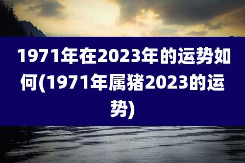 1971年在2023年的运势如何(1971年属猪2023的运势)
