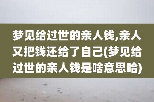 梦见给过世的亲人钱,亲人又把钱还给了自己(梦见给过世的亲人钱是啥意思哈)