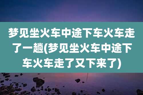 梦见坐火车中途下车火车走了一趟(梦见坐火车中途下车火车走了又下来了)