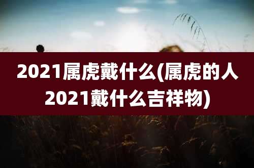 2021属虎戴什么(属虎的人2021戴什么吉祥物)