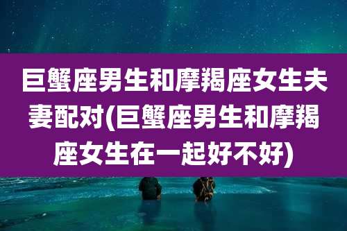 巨蟹座男生和摩羯座女生夫妻配对(巨蟹座男生和摩羯座女生在一起好不好)