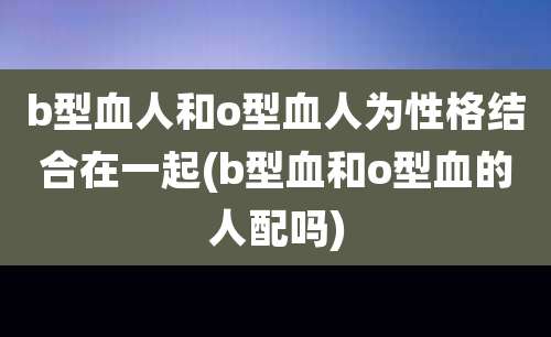 b型血人和o型血人为性格结合在一起(b型血和o型血的人配吗)
