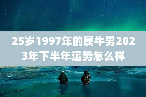 25岁1997年的属牛男2023年下半年运势怎么样