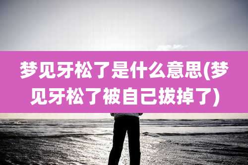 梦见牙松了是什么意思(梦见牙松了被自己拔掉了)