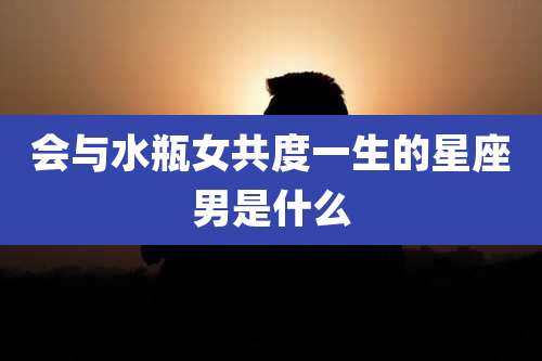 会与水瓶女共度一生的星座男是什么