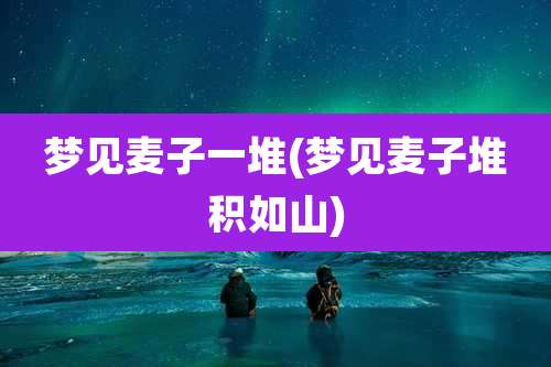 梦见麦子一堆(梦见麦子堆积如山)