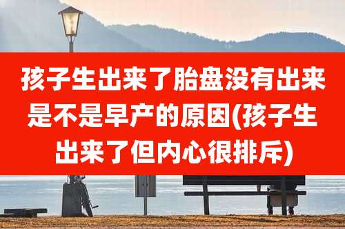 孩子生出来了胎盘没有出来是不是早产的原因(孩子生出来了但内心很排斥)